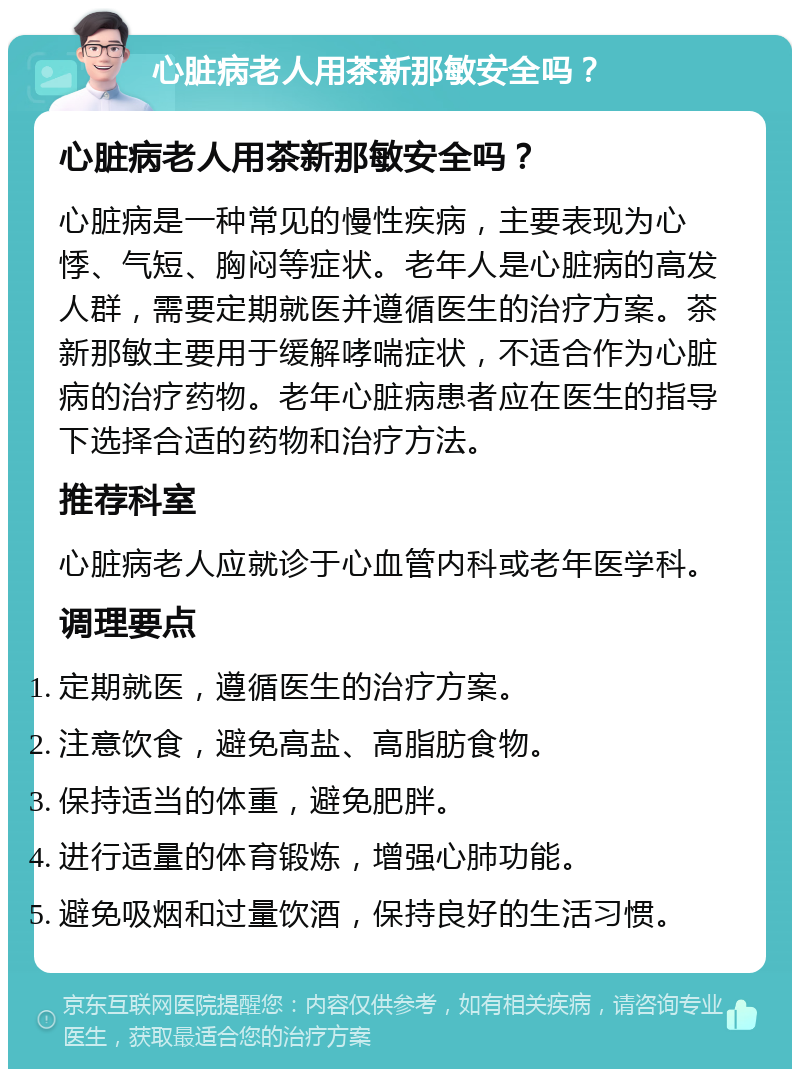 心脏病老人用茶新那敏安全吗？ 心脏病老人用茶新那敏安全吗？ 心脏病是一种常见的慢性疾病，主要表现为心悸、气短、胸闷等症状。老年人是心脏病的高发人群，需要定期就医并遵循医生的治疗方案。茶新那敏主要用于缓解哮喘症状，不适合作为心脏病的治疗药物。老年心脏病患者应在医生的指导下选择合适的药物和治疗方法。 推荐科室 心脏病老人应就诊于心血管内科或老年医学科。 调理要点 定期就医，遵循医生的治疗方案。 注意饮食，避免高盐、高脂肪食物。 保持适当的体重，避免肥胖。 进行适量的体育锻炼，增强心肺功能。 避免吸烟和过量饮酒，保持良好的生活习惯。