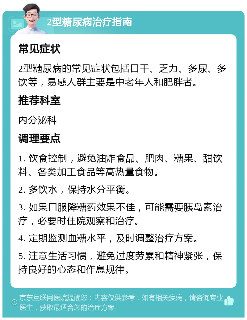 2型糖尿病治疗指南 常见症状 2型糖尿病的常见症状包括口干、乏力、多尿、多饮等，易感人群主要是中老年人和肥胖者。 推荐科室 内分泌科 调理要点 1. 饮食控制，避免油炸食品、肥肉、糖果、甜饮料、各类加工食品等高热量食物。 2. 多饮水，保持水分平衡。 3. 如果口服降糖药效果不佳，可能需要胰岛素治疗，必要时住院观察和治疗。 4. 定期监测血糖水平，及时调整治疗方案。 5. 注意生活习惯，避免过度劳累和精神紧张，保持良好的心态和作息规律。