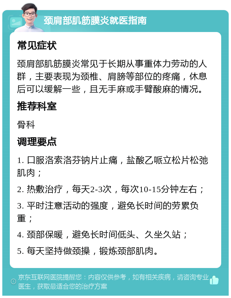 颈肩部肌筋膜炎就医指南 常见症状 颈肩部肌筋膜炎常见于长期从事重体力劳动的人群，主要表现为颈椎、肩膀等部位的疼痛，休息后可以缓解一些，且无手麻或手臂酸麻的情况。 推荐科室 骨科 调理要点 1. 口服洛索洛芬钠片止痛，盐酸乙哌立松片松弛肌肉； 2. 热敷治疗，每天2-3次，每次10-15分钟左右； 3. 平时注意活动的强度，避免长时间的劳累负重； 4. 颈部保暖，避免长时间低头、久坐久站； 5. 每天坚持做颈操，锻炼颈部肌肉。