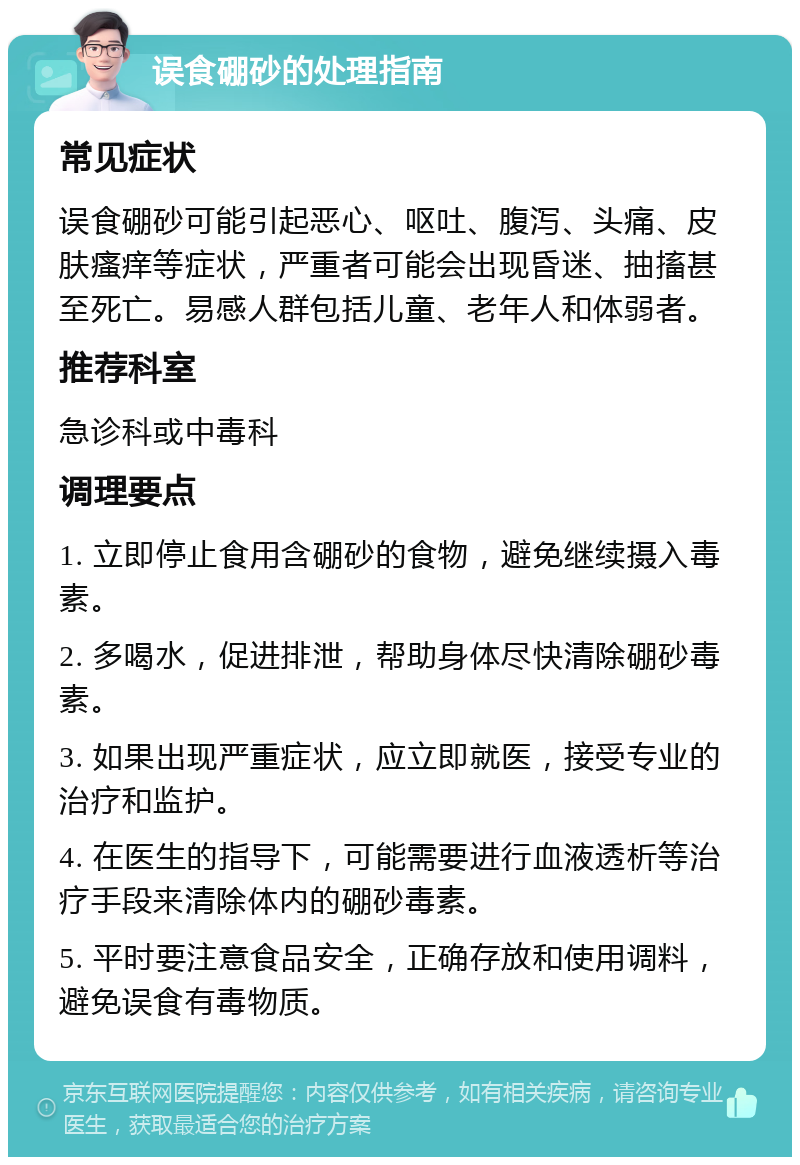 误食硼砂的处理指南 常见症状 误食硼砂可能引起恶心、呕吐、腹泻、头痛、皮肤瘙痒等症状，严重者可能会出现昏迷、抽搐甚至死亡。易感人群包括儿童、老年人和体弱者。 推荐科室 急诊科或中毒科 调理要点 1. 立即停止食用含硼砂的食物，避免继续摄入毒素。 2. 多喝水，促进排泄，帮助身体尽快清除硼砂毒素。 3. 如果出现严重症状，应立即就医，接受专业的治疗和监护。 4. 在医生的指导下，可能需要进行血液透析等治疗手段来清除体内的硼砂毒素。 5. 平时要注意食品安全，正确存放和使用调料，避免误食有毒物质。