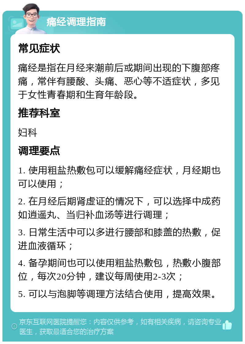 痛经调理指南 常见症状 痛经是指在月经来潮前后或期间出现的下腹部疼痛，常伴有腰酸、头痛、恶心等不适症状，多见于女性青春期和生育年龄段。 推荐科室 妇科 调理要点 1. 使用粗盐热敷包可以缓解痛经症状，月经期也可以使用； 2. 在月经后期肾虚证的情况下，可以选择中成药如逍遥丸、当归补血汤等进行调理； 3. 日常生活中可以多进行腰部和膝盖的热敷，促进血液循环； 4. 备孕期间也可以使用粗盐热敷包，热敷小腹部位，每次20分钟，建议每周使用2-3次； 5. 可以与泡脚等调理方法结合使用，提高效果。