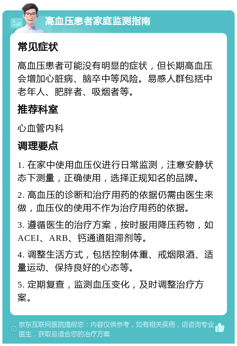 高血压患者家庭监测指南 常见症状 高血压患者可能没有明显的症状，但长期高血压会增加心脏病、脑卒中等风险。易感人群包括中老年人、肥胖者、吸烟者等。 推荐科室 心血管内科 调理要点 1. 在家中使用血压仪进行日常监测，注意安静状态下测量，正确使用，选择正规知名的品牌。 2. 高血压的诊断和治疗用药的依据仍需由医生来做，血压仪的使用不作为治疗用药的依据。 3. 遵循医生的治疗方案，按时服用降压药物，如ACEI、ARB、钙通道阻滞剂等。 4. 调整生活方式，包括控制体重、戒烟限酒、适量运动、保持良好的心态等。 5. 定期复查，监测血压变化，及时调整治疗方案。