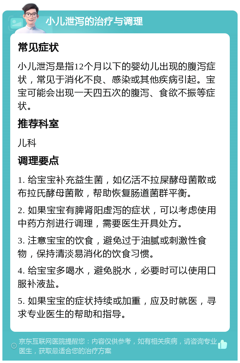 小儿泄泻的治疗与调理 常见症状 小儿泄泻是指12个月以下的婴幼儿出现的腹泻症状，常见于消化不良、感染或其他疾病引起。宝宝可能会出现一天四五次的腹泻、食欲不振等症状。 推荐科室 儿科 调理要点 1. 给宝宝补充益生菌，如亿活不拉屎酵母菌散或布拉氏酵母菌散，帮助恢复肠道菌群平衡。 2. 如果宝宝有脾肾阳虚泻的症状，可以考虑使用中药方剂进行调理，需要医生开具处方。 3. 注意宝宝的饮食，避免过于油腻或刺激性食物，保持清淡易消化的饮食习惯。 4. 给宝宝多喝水，避免脱水，必要时可以使用口服补液盐。 5. 如果宝宝的症状持续或加重，应及时就医，寻求专业医生的帮助和指导。