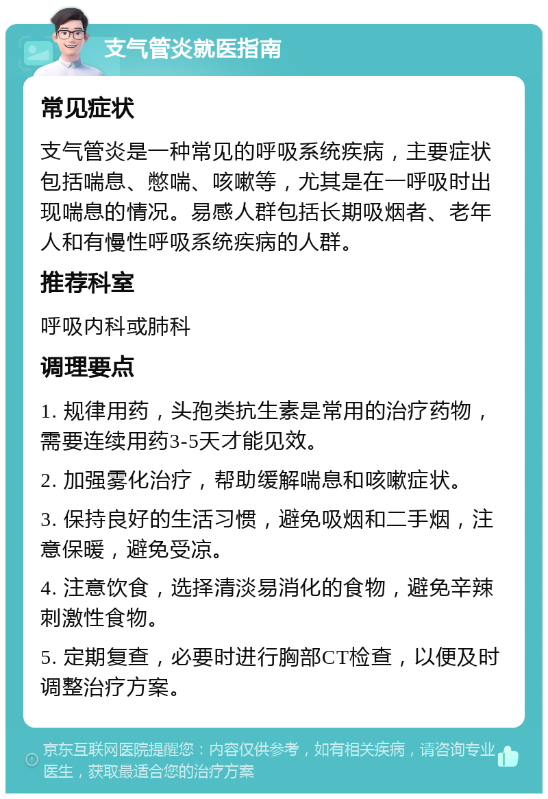 支气管炎就医指南 常见症状 支气管炎是一种常见的呼吸系统疾病，主要症状包括喘息、憋喘、咳嗽等，尤其是在一呼吸时出现喘息的情况。易感人群包括长期吸烟者、老年人和有慢性呼吸系统疾病的人群。 推荐科室 呼吸内科或肺科 调理要点 1. 规律用药，头孢类抗生素是常用的治疗药物，需要连续用药3-5天才能见效。 2. 加强雾化治疗，帮助缓解喘息和咳嗽症状。 3. 保持良好的生活习惯，避免吸烟和二手烟，注意保暖，避免受凉。 4. 注意饮食，选择清淡易消化的食物，避免辛辣刺激性食物。 5. 定期复查，必要时进行胸部CT检查，以便及时调整治疗方案。