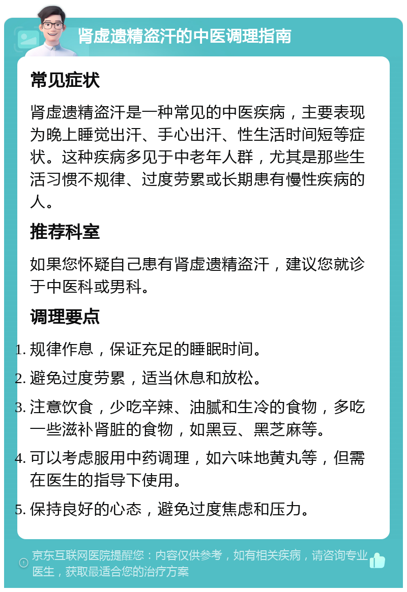 肾虚遗精盗汗的中医调理指南 常见症状 肾虚遗精盗汗是一种常见的中医疾病，主要表现为晚上睡觉出汗、手心出汗、性生活时间短等症状。这种疾病多见于中老年人群，尤其是那些生活习惯不规律、过度劳累或长期患有慢性疾病的人。 推荐科室 如果您怀疑自己患有肾虚遗精盗汗，建议您就诊于中医科或男科。 调理要点 规律作息，保证充足的睡眠时间。 避免过度劳累，适当休息和放松。 注意饮食，少吃辛辣、油腻和生冷的食物，多吃一些滋补肾脏的食物，如黑豆、黑芝麻等。 可以考虑服用中药调理，如六味地黄丸等，但需在医生的指导下使用。 保持良好的心态，避免过度焦虑和压力。