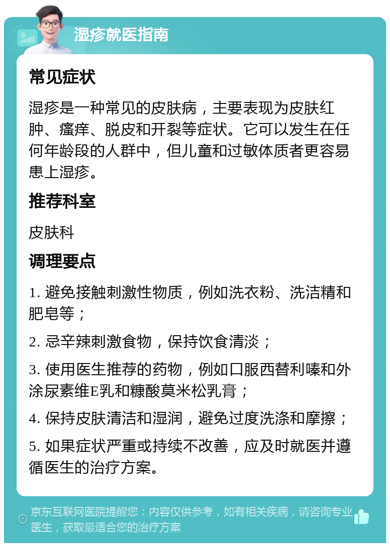 湿疹就医指南 常见症状 湿疹是一种常见的皮肤病，主要表现为皮肤红肿、瘙痒、脱皮和开裂等症状。它可以发生在任何年龄段的人群中，但儿童和过敏体质者更容易患上湿疹。 推荐科室 皮肤科 调理要点 1. 避免接触刺激性物质，例如洗衣粉、洗洁精和肥皂等； 2. 忌辛辣刺激食物，保持饮食清淡； 3. 使用医生推荐的药物，例如口服西替利嗪和外涂尿素维E乳和糠酸莫米松乳膏； 4. 保持皮肤清洁和湿润，避免过度洗涤和摩擦； 5. 如果症状严重或持续不改善，应及时就医并遵循医生的治疗方案。