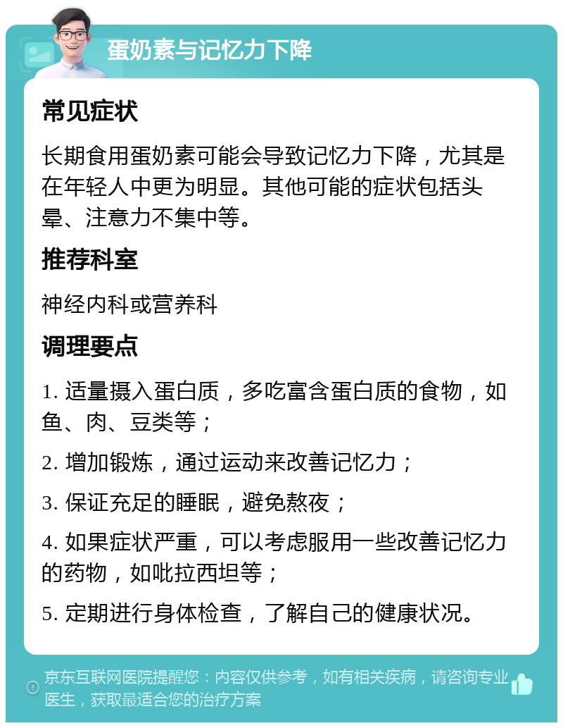 蛋奶素与记忆力下降 常见症状 长期食用蛋奶素可能会导致记忆力下降，尤其是在年轻人中更为明显。其他可能的症状包括头晕、注意力不集中等。 推荐科室 神经内科或营养科 调理要点 1. 适量摄入蛋白质，多吃富含蛋白质的食物，如鱼、肉、豆类等； 2. 增加锻炼，通过运动来改善记忆力； 3. 保证充足的睡眠，避免熬夜； 4. 如果症状严重，可以考虑服用一些改善记忆力的药物，如吡拉西坦等； 5. 定期进行身体检查，了解自己的健康状况。