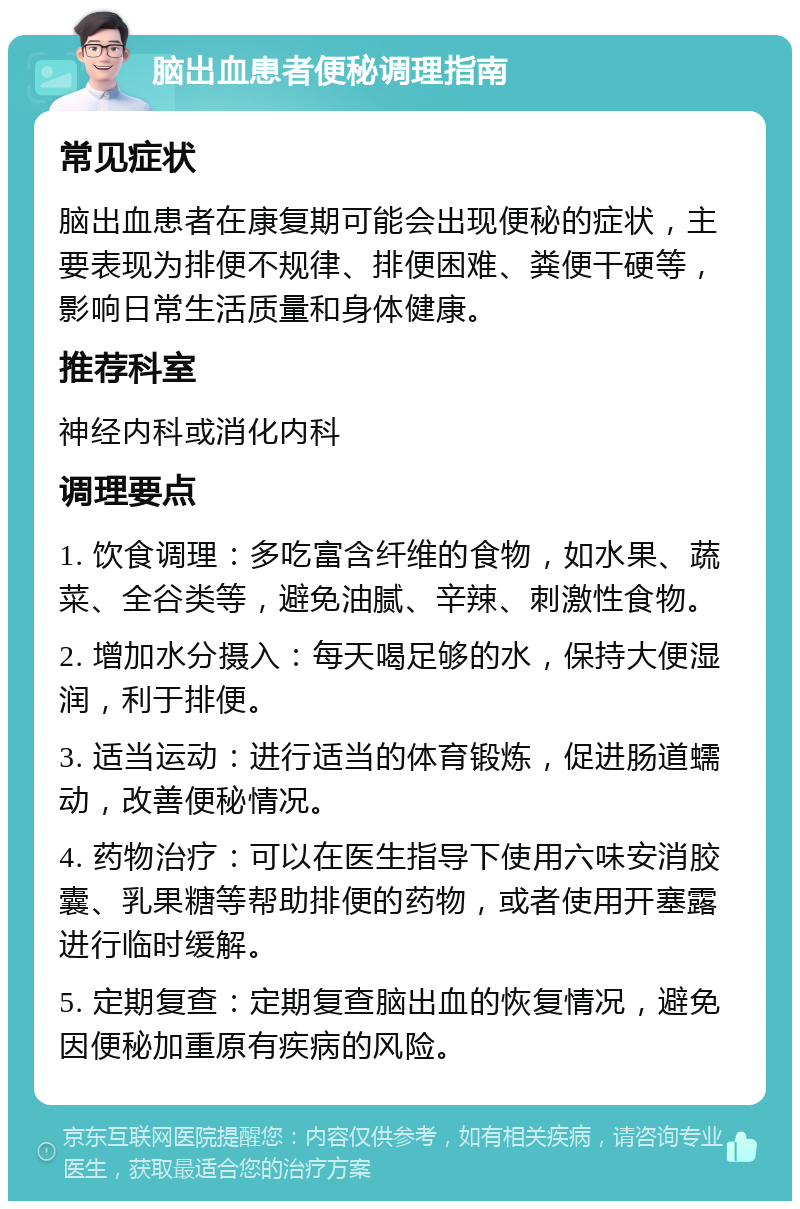 脑出血患者便秘调理指南 常见症状 脑出血患者在康复期可能会出现便秘的症状，主要表现为排便不规律、排便困难、粪便干硬等，影响日常生活质量和身体健康。 推荐科室 神经内科或消化内科 调理要点 1. 饮食调理：多吃富含纤维的食物，如水果、蔬菜、全谷类等，避免油腻、辛辣、刺激性食物。 2. 增加水分摄入：每天喝足够的水，保持大便湿润，利于排便。 3. 适当运动：进行适当的体育锻炼，促进肠道蠕动，改善便秘情况。 4. 药物治疗：可以在医生指导下使用六味安消胶囊、乳果糖等帮助排便的药物，或者使用开塞露进行临时缓解。 5. 定期复查：定期复查脑出血的恢复情况，避免因便秘加重原有疾病的风险。