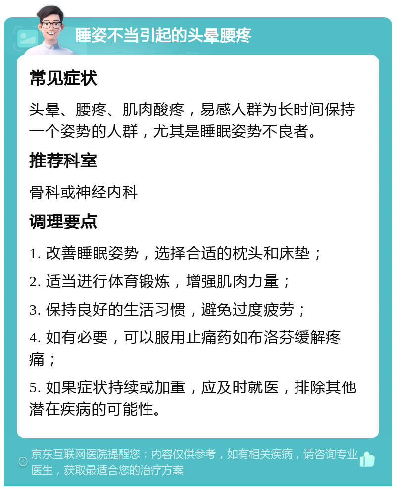 睡姿不当引起的头晕腰疼 常见症状 头晕、腰疼、肌肉酸疼，易感人群为长时间保持一个姿势的人群，尤其是睡眠姿势不良者。 推荐科室 骨科或神经内科 调理要点 1. 改善睡眠姿势，选择合适的枕头和床垫； 2. 适当进行体育锻炼，增强肌肉力量； 3. 保持良好的生活习惯，避免过度疲劳； 4. 如有必要，可以服用止痛药如布洛芬缓解疼痛； 5. 如果症状持续或加重，应及时就医，排除其他潜在疾病的可能性。