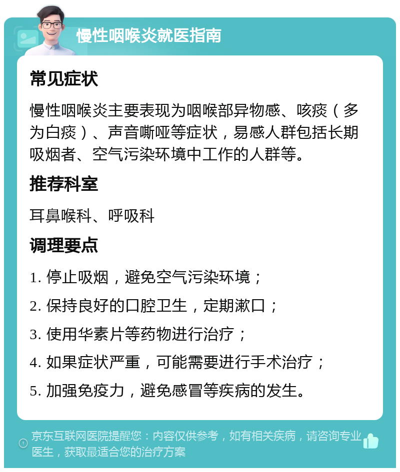 慢性咽喉炎就医指南 常见症状 慢性咽喉炎主要表现为咽喉部异物感、咳痰（多为白痰）、声音嘶哑等症状，易感人群包括长期吸烟者、空气污染环境中工作的人群等。 推荐科室 耳鼻喉科、呼吸科 调理要点 1. 停止吸烟，避免空气污染环境； 2. 保持良好的口腔卫生，定期漱口； 3. 使用华素片等药物进行治疗； 4. 如果症状严重，可能需要进行手术治疗； 5. 加强免疫力，避免感冒等疾病的发生。