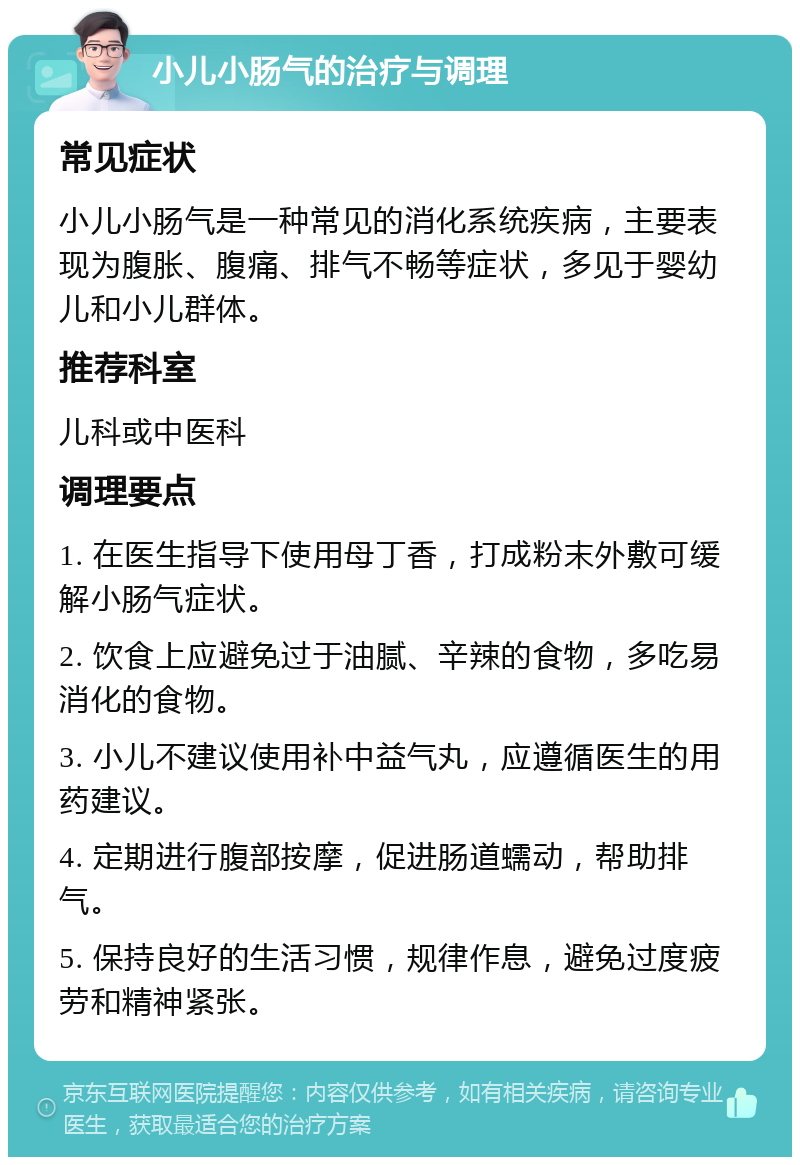 小儿小肠气的治疗与调理 常见症状 小儿小肠气是一种常见的消化系统疾病，主要表现为腹胀、腹痛、排气不畅等症状，多见于婴幼儿和小儿群体。 推荐科室 儿科或中医科 调理要点 1. 在医生指导下使用母丁香，打成粉末外敷可缓解小肠气症状。 2. 饮食上应避免过于油腻、辛辣的食物，多吃易消化的食物。 3. 小儿不建议使用补中益气丸，应遵循医生的用药建议。 4. 定期进行腹部按摩，促进肠道蠕动，帮助排气。 5. 保持良好的生活习惯，规律作息，避免过度疲劳和精神紧张。