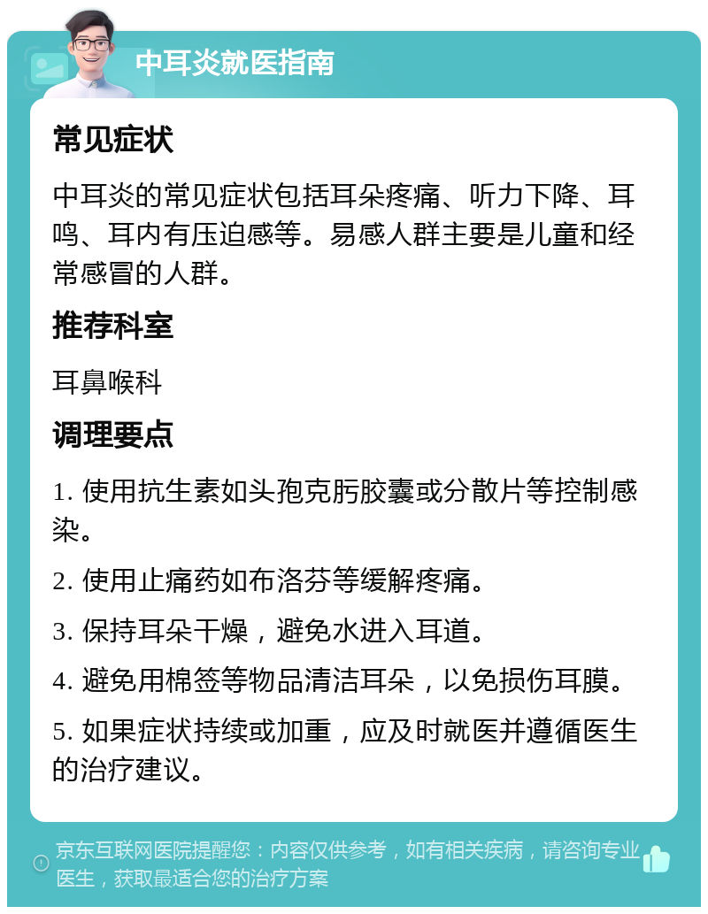 中耳炎就医指南 常见症状 中耳炎的常见症状包括耳朵疼痛、听力下降、耳鸣、耳内有压迫感等。易感人群主要是儿童和经常感冒的人群。 推荐科室 耳鼻喉科 调理要点 1. 使用抗生素如头孢克肟胶囊或分散片等控制感染。 2. 使用止痛药如布洛芬等缓解疼痛。 3. 保持耳朵干燥，避免水进入耳道。 4. 避免用棉签等物品清洁耳朵，以免损伤耳膜。 5. 如果症状持续或加重，应及时就医并遵循医生的治疗建议。