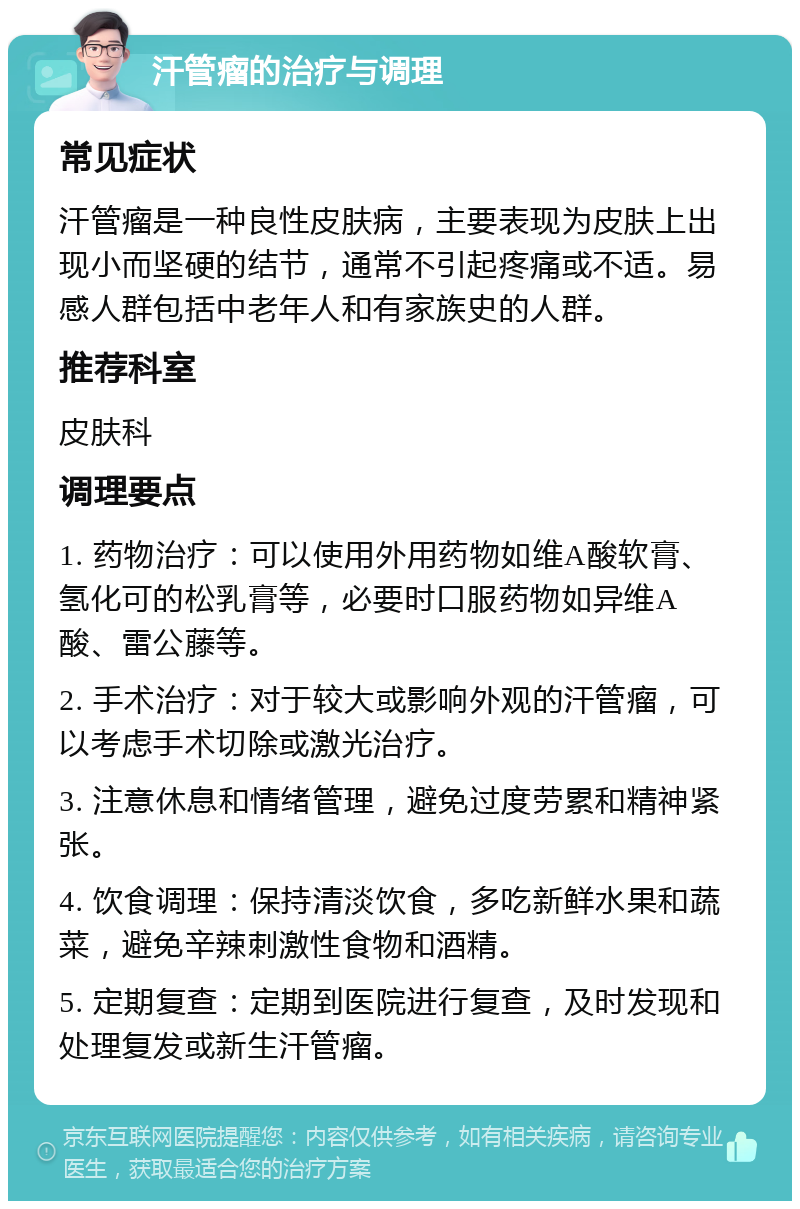 汗管瘤的治疗与调理 常见症状 汗管瘤是一种良性皮肤病，主要表现为皮肤上出现小而坚硬的结节，通常不引起疼痛或不适。易感人群包括中老年人和有家族史的人群。 推荐科室 皮肤科 调理要点 1. 药物治疗：可以使用外用药物如维A酸软膏、氢化可的松乳膏等，必要时口服药物如异维A酸、雷公藤等。 2. 手术治疗：对于较大或影响外观的汗管瘤，可以考虑手术切除或激光治疗。 3. 注意休息和情绪管理，避免过度劳累和精神紧张。 4. 饮食调理：保持清淡饮食，多吃新鲜水果和蔬菜，避免辛辣刺激性食物和酒精。 5. 定期复查：定期到医院进行复查，及时发现和处理复发或新生汗管瘤。