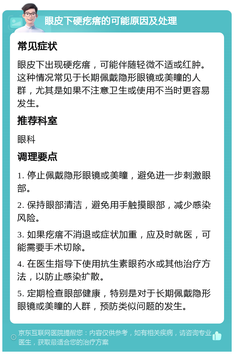 眼皮下硬疙瘩的可能原因及处理 常见症状 眼皮下出现硬疙瘩，可能伴随轻微不适或红肿。这种情况常见于长期佩戴隐形眼镜或美瞳的人群，尤其是如果不注意卫生或使用不当时更容易发生。 推荐科室 眼科 调理要点 1. 停止佩戴隐形眼镜或美瞳，避免进一步刺激眼部。 2. 保持眼部清洁，避免用手触摸眼部，减少感染风险。 3. 如果疙瘩不消退或症状加重，应及时就医，可能需要手术切除。 4. 在医生指导下使用抗生素眼药水或其他治疗方法，以防止感染扩散。 5. 定期检查眼部健康，特别是对于长期佩戴隐形眼镜或美瞳的人群，预防类似问题的发生。