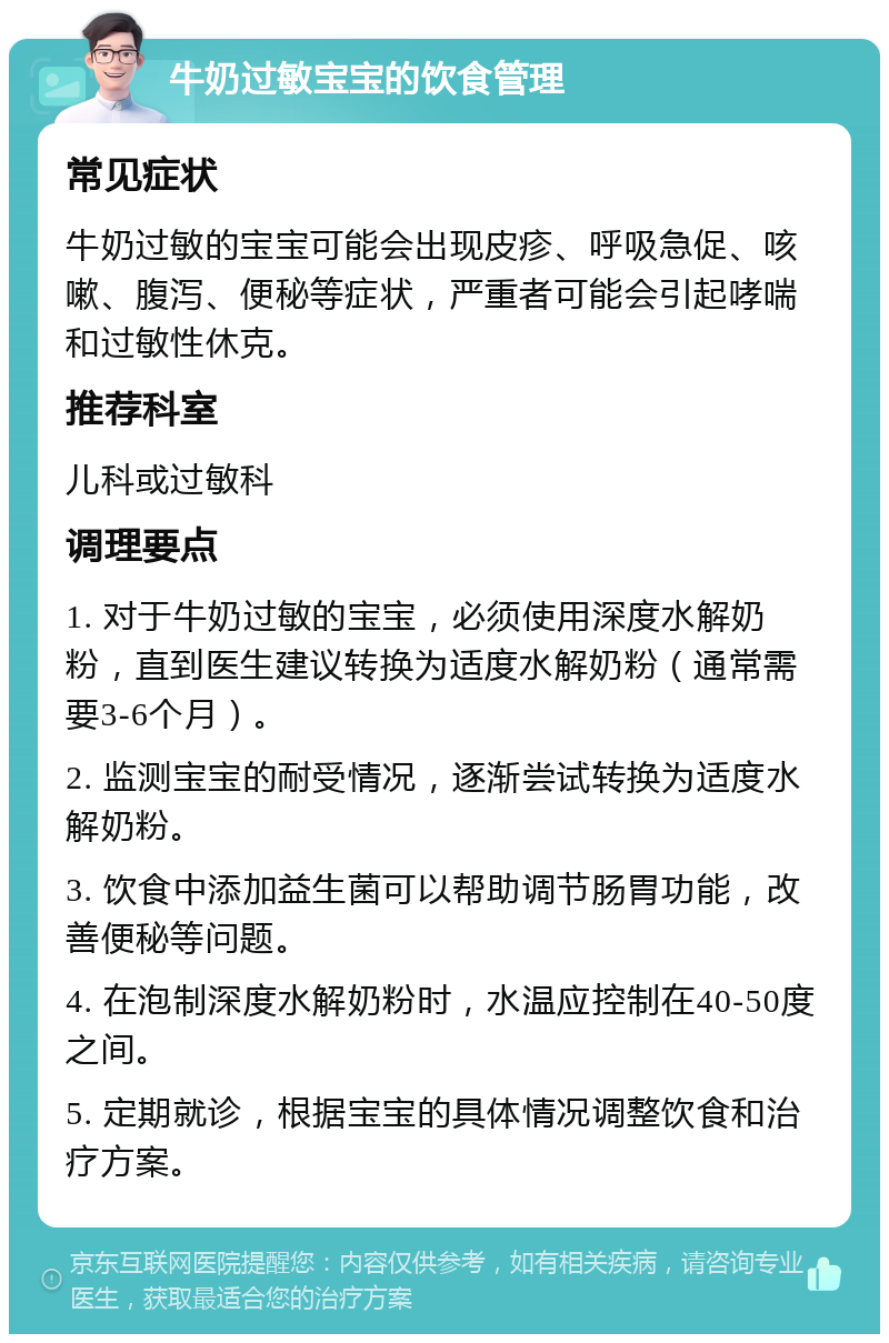 牛奶过敏宝宝的饮食管理 常见症状 牛奶过敏的宝宝可能会出现皮疹、呼吸急促、咳嗽、腹泻、便秘等症状，严重者可能会引起哮喘和过敏性休克。 推荐科室 儿科或过敏科 调理要点 1. 对于牛奶过敏的宝宝，必须使用深度水解奶粉，直到医生建议转换为适度水解奶粉（通常需要3-6个月）。 2. 监测宝宝的耐受情况，逐渐尝试转换为适度水解奶粉。 3. 饮食中添加益生菌可以帮助调节肠胃功能，改善便秘等问题。 4. 在泡制深度水解奶粉时，水温应控制在40-50度之间。 5. 定期就诊，根据宝宝的具体情况调整饮食和治疗方案。