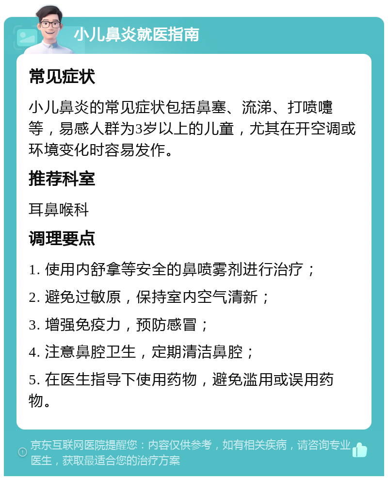 小儿鼻炎就医指南 常见症状 小儿鼻炎的常见症状包括鼻塞、流涕、打喷嚏等，易感人群为3岁以上的儿童，尤其在开空调或环境变化时容易发作。 推荐科室 耳鼻喉科 调理要点 1. 使用内舒拿等安全的鼻喷雾剂进行治疗； 2. 避免过敏原，保持室内空气清新； 3. 增强免疫力，预防感冒； 4. 注意鼻腔卫生，定期清洁鼻腔； 5. 在医生指导下使用药物，避免滥用或误用药物。