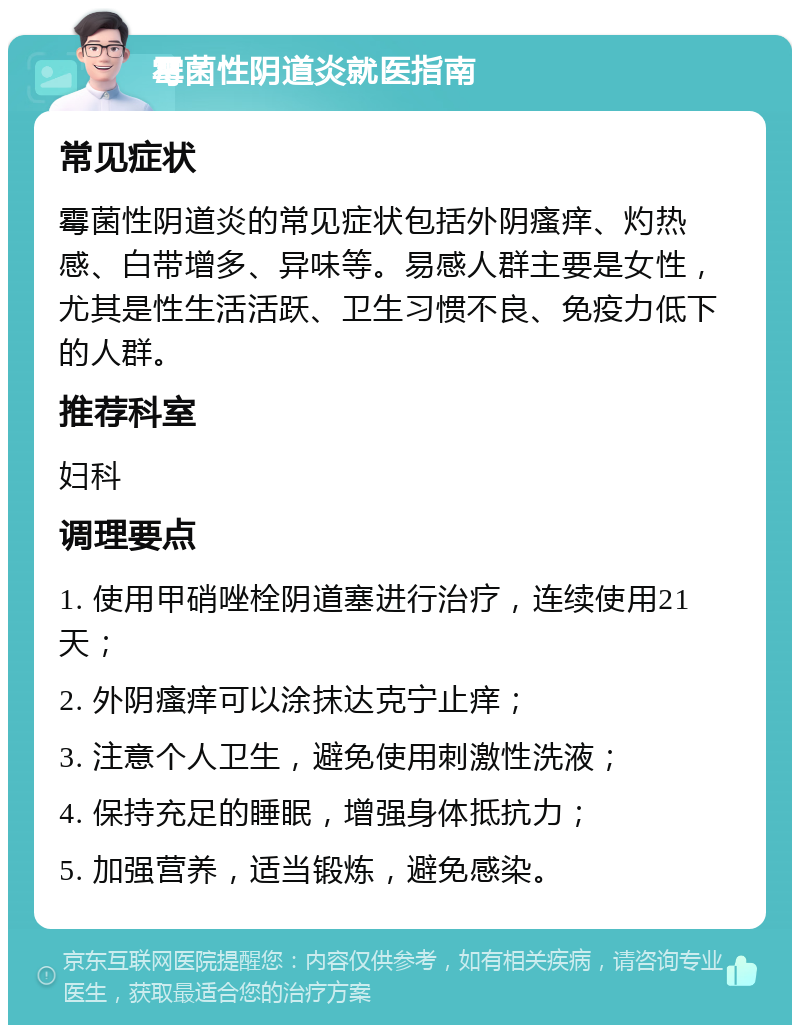 霉菌性阴道炎就医指南 常见症状 霉菌性阴道炎的常见症状包括外阴瘙痒、灼热感、白带增多、异味等。易感人群主要是女性，尤其是性生活活跃、卫生习惯不良、免疫力低下的人群。 推荐科室 妇科 调理要点 1. 使用甲硝唑栓阴道塞进行治疗，连续使用21天； 2. 外阴瘙痒可以涂抹达克宁止痒； 3. 注意个人卫生，避免使用刺激性洗液； 4. 保持充足的睡眠，增强身体抵抗力； 5. 加强营养，适当锻炼，避免感染。