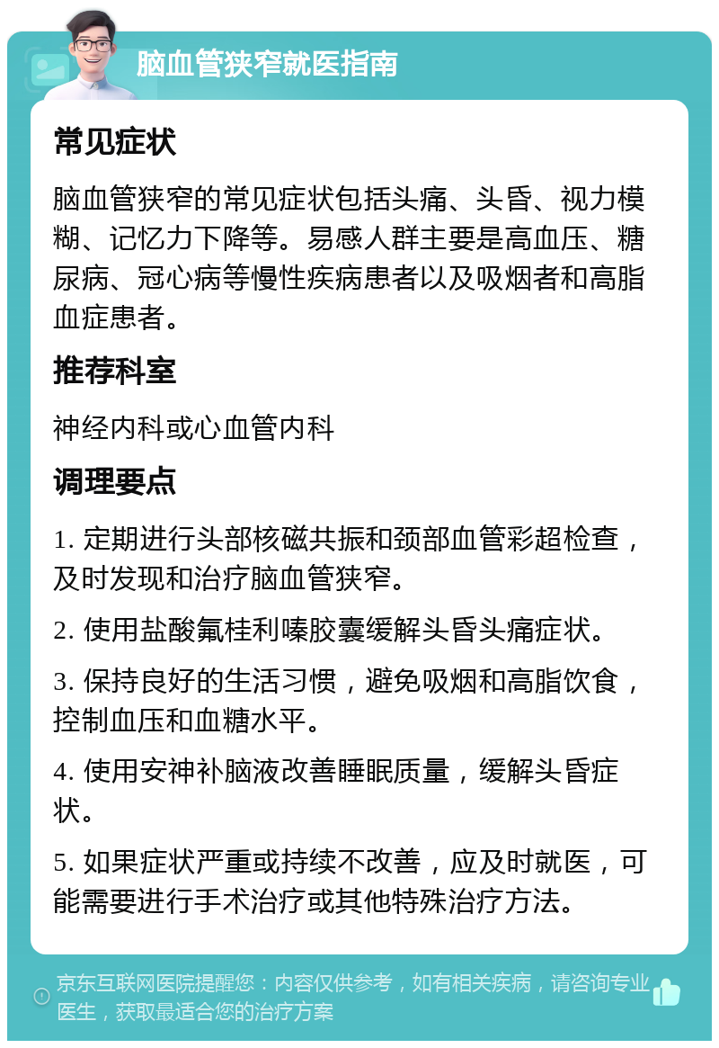 脑血管狭窄就医指南 常见症状 脑血管狭窄的常见症状包括头痛、头昏、视力模糊、记忆力下降等。易感人群主要是高血压、糖尿病、冠心病等慢性疾病患者以及吸烟者和高脂血症患者。 推荐科室 神经内科或心血管内科 调理要点 1. 定期进行头部核磁共振和颈部血管彩超检查，及时发现和治疗脑血管狭窄。 2. 使用盐酸氟桂利嗪胶囊缓解头昏头痛症状。 3. 保持良好的生活习惯，避免吸烟和高脂饮食，控制血压和血糖水平。 4. 使用安神补脑液改善睡眠质量，缓解头昏症状。 5. 如果症状严重或持续不改善，应及时就医，可能需要进行手术治疗或其他特殊治疗方法。