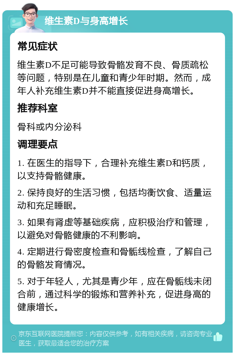 维生素D与身高增长 常见症状 维生素D不足可能导致骨骼发育不良、骨质疏松等问题，特别是在儿童和青少年时期。然而，成年人补充维生素D并不能直接促进身高增长。 推荐科室 骨科或内分泌科 调理要点 1. 在医生的指导下，合理补充维生素D和钙质，以支持骨骼健康。 2. 保持良好的生活习惯，包括均衡饮食、适量运动和充足睡眠。 3. 如果有肾虚等基础疾病，应积极治疗和管理，以避免对骨骼健康的不利影响。 4. 定期进行骨密度检查和骨骺线检查，了解自己的骨骼发育情况。 5. 对于年轻人，尤其是青少年，应在骨骺线未闭合前，通过科学的锻炼和营养补充，促进身高的健康增长。