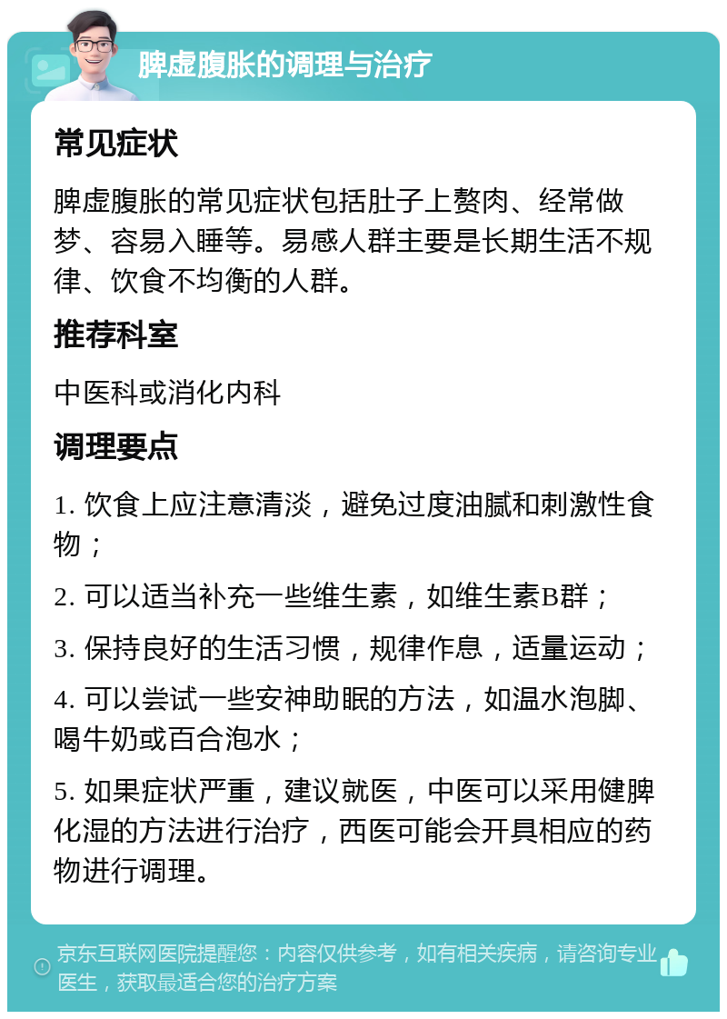 脾虚腹胀的调理与治疗 常见症状 脾虚腹胀的常见症状包括肚子上赘肉、经常做梦、容易入睡等。易感人群主要是长期生活不规律、饮食不均衡的人群。 推荐科室 中医科或消化内科 调理要点 1. 饮食上应注意清淡，避免过度油腻和刺激性食物； 2. 可以适当补充一些维生素，如维生素B群； 3. 保持良好的生活习惯，规律作息，适量运动； 4. 可以尝试一些安神助眠的方法，如温水泡脚、喝牛奶或百合泡水； 5. 如果症状严重，建议就医，中医可以采用健脾化湿的方法进行治疗，西医可能会开具相应的药物进行调理。