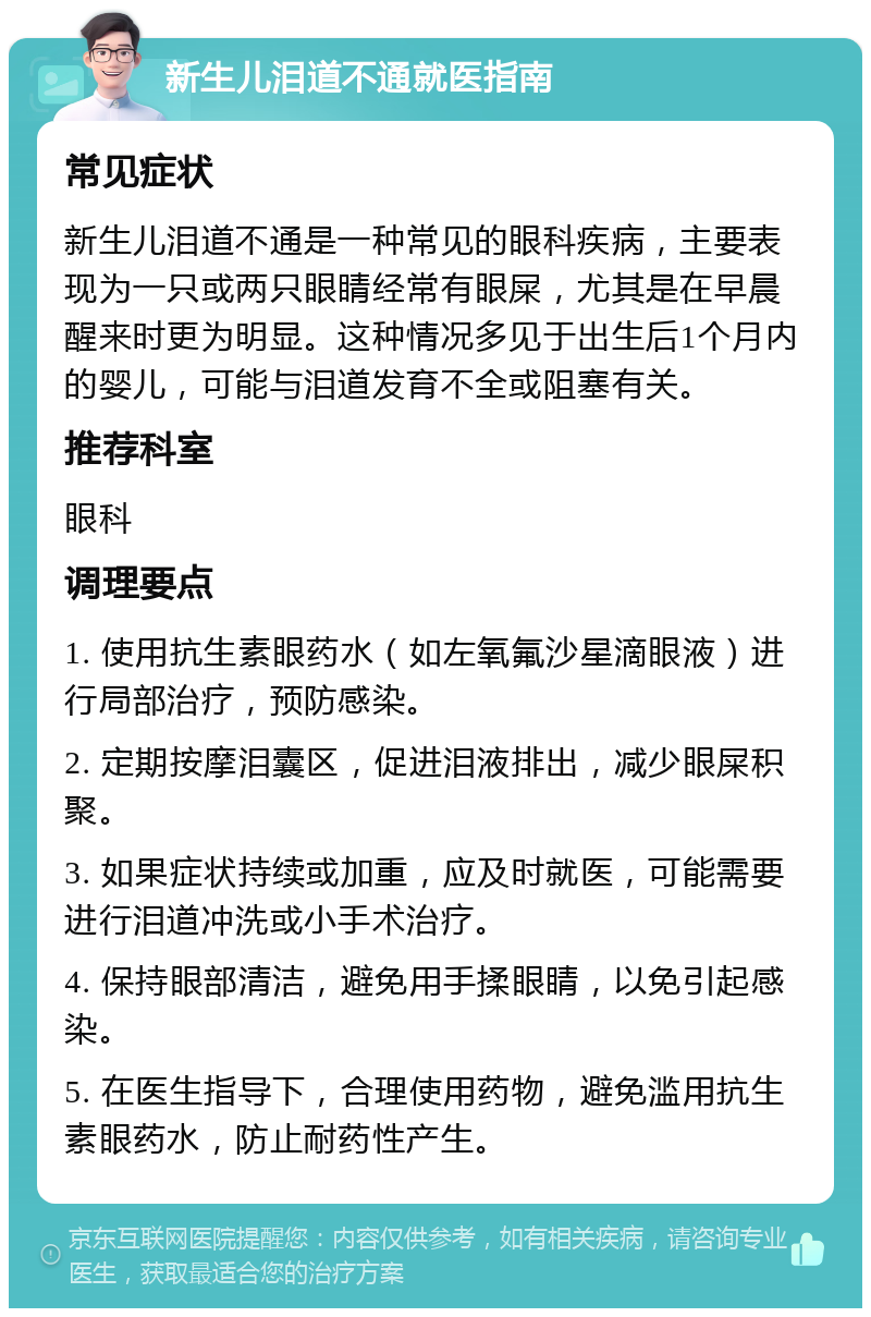 新生儿泪道不通就医指南 常见症状 新生儿泪道不通是一种常见的眼科疾病，主要表现为一只或两只眼睛经常有眼屎，尤其是在早晨醒来时更为明显。这种情况多见于出生后1个月内的婴儿，可能与泪道发育不全或阻塞有关。 推荐科室 眼科 调理要点 1. 使用抗生素眼药水（如左氧氟沙星滴眼液）进行局部治疗，预防感染。 2. 定期按摩泪囊区，促进泪液排出，减少眼屎积聚。 3. 如果症状持续或加重，应及时就医，可能需要进行泪道冲洗或小手术治疗。 4. 保持眼部清洁，避免用手揉眼睛，以免引起感染。 5. 在医生指导下，合理使用药物，避免滥用抗生素眼药水，防止耐药性产生。