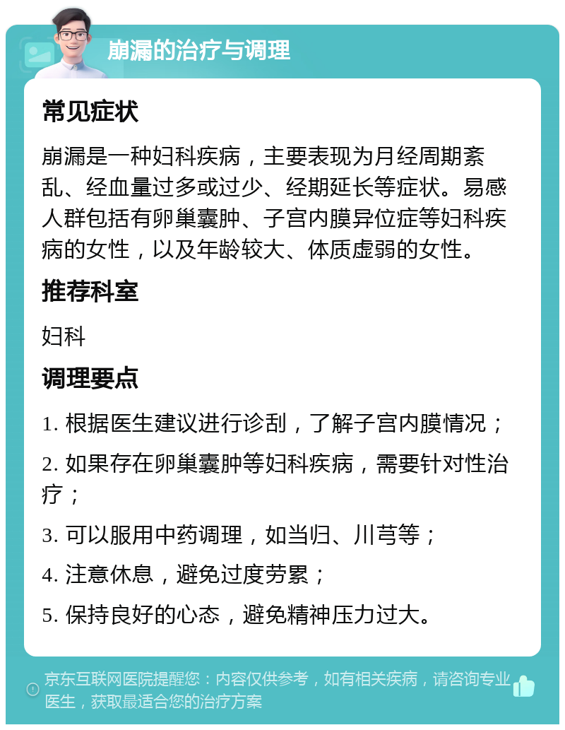 崩漏的治疗与调理 常见症状 崩漏是一种妇科疾病，主要表现为月经周期紊乱、经血量过多或过少、经期延长等症状。易感人群包括有卵巢囊肿、子宫内膜异位症等妇科疾病的女性，以及年龄较大、体质虚弱的女性。 推荐科室 妇科 调理要点 1. 根据医生建议进行诊刮，了解子宫内膜情况； 2. 如果存在卵巢囊肿等妇科疾病，需要针对性治疗； 3. 可以服用中药调理，如当归、川芎等； 4. 注意休息，避免过度劳累； 5. 保持良好的心态，避免精神压力过大。