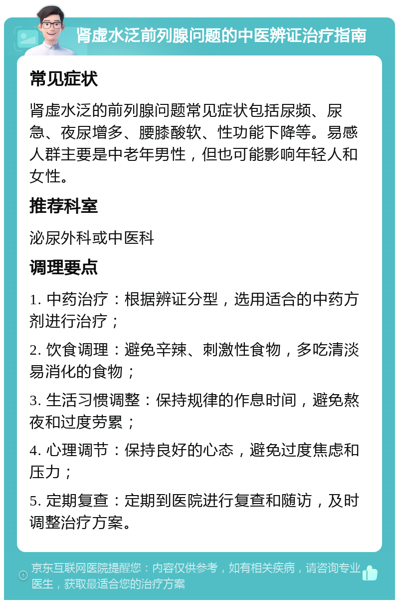 肾虚水泛前列腺问题的中医辨证治疗指南 常见症状 肾虚水泛的前列腺问题常见症状包括尿频、尿急、夜尿增多、腰膝酸软、性功能下降等。易感人群主要是中老年男性，但也可能影响年轻人和女性。 推荐科室 泌尿外科或中医科 调理要点 1. 中药治疗：根据辨证分型，选用适合的中药方剂进行治疗； 2. 饮食调理：避免辛辣、刺激性食物，多吃清淡易消化的食物； 3. 生活习惯调整：保持规律的作息时间，避免熬夜和过度劳累； 4. 心理调节：保持良好的心态，避免过度焦虑和压力； 5. 定期复查：定期到医院进行复查和随访，及时调整治疗方案。