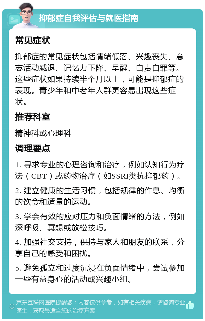 抑郁症自我评估与就医指南 常见症状 抑郁症的常见症状包括情绪低落、兴趣丧失、意志活动减退、记忆力下降、早醒、自责自罪等。这些症状如果持续半个月以上，可能是抑郁症的表现。青少年和中老年人群更容易出现这些症状。 推荐科室 精神科或心理科 调理要点 1. 寻求专业的心理咨询和治疗，例如认知行为疗法（CBT）或药物治疗（如SSRI类抗抑郁药）。 2. 建立健康的生活习惯，包括规律的作息、均衡的饮食和适量的运动。 3. 学会有效的应对压力和负面情绪的方法，例如深呼吸、冥想或放松技巧。 4. 加强社交支持，保持与家人和朋友的联系，分享自己的感受和困扰。 5. 避免孤立和过度沉浸在负面情绪中，尝试参加一些有益身心的活动或兴趣小组。