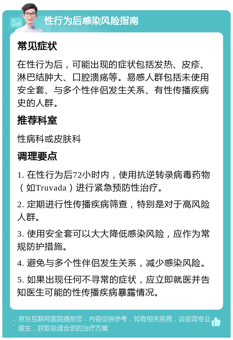 性行为后感染风险指南 常见症状 在性行为后，可能出现的症状包括发热、皮疹、淋巴结肿大、口腔溃疡等。易感人群包括未使用安全套、与多个性伴侣发生关系、有性传播疾病史的人群。 推荐科室 性病科或皮肤科 调理要点 1. 在性行为后72小时内，使用抗逆转录病毒药物（如Truvada）进行紧急预防性治疗。 2. 定期进行性传播疾病筛查，特别是对于高风险人群。 3. 使用安全套可以大大降低感染风险，应作为常规防护措施。 4. 避免与多个性伴侣发生关系，减少感染风险。 5. 如果出现任何不寻常的症状，应立即就医并告知医生可能的性传播疾病暴露情况。