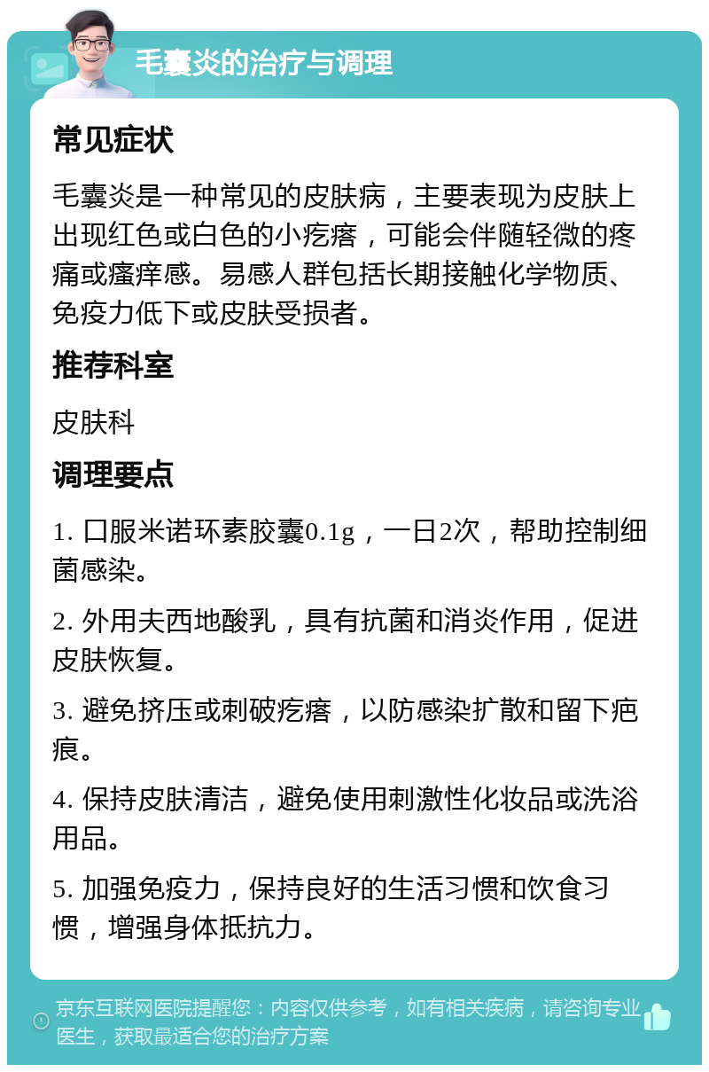 毛囊炎的治疗与调理 常见症状 毛囊炎是一种常见的皮肤病，主要表现为皮肤上出现红色或白色的小疙瘩，可能会伴随轻微的疼痛或瘙痒感。易感人群包括长期接触化学物质、免疫力低下或皮肤受损者。 推荐科室 皮肤科 调理要点 1. 口服米诺环素胶囊0.1g，一日2次，帮助控制细菌感染。 2. 外用夫西地酸乳，具有抗菌和消炎作用，促进皮肤恢复。 3. 避免挤压或刺破疙瘩，以防感染扩散和留下疤痕。 4. 保持皮肤清洁，避免使用刺激性化妆品或洗浴用品。 5. 加强免疫力，保持良好的生活习惯和饮食习惯，增强身体抵抗力。