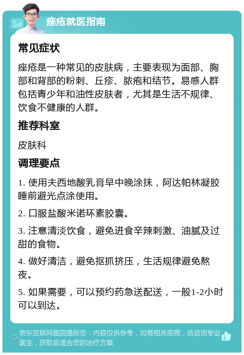 痤疮就医指南 常见症状 痤疮是一种常见的皮肤病，主要表现为面部、胸部和背部的粉刺、丘疹、脓疱和结节。易感人群包括青少年和油性皮肤者，尤其是生活不规律、饮食不健康的人群。 推荐科室 皮肤科 调理要点 1. 使用夫西地酸乳膏早中晚涂抹，阿达帕林凝胶睡前避光点涂使用。 2. 口服盐酸米诺环素胶囊。 3. 注意清淡饮食，避免进食辛辣刺激、油腻及过甜的食物。 4. 做好清洁，避免抠抓挤压，生活规律避免熬夜。 5. 如果需要，可以预约药急送配送，一般1-2小时可以到达。