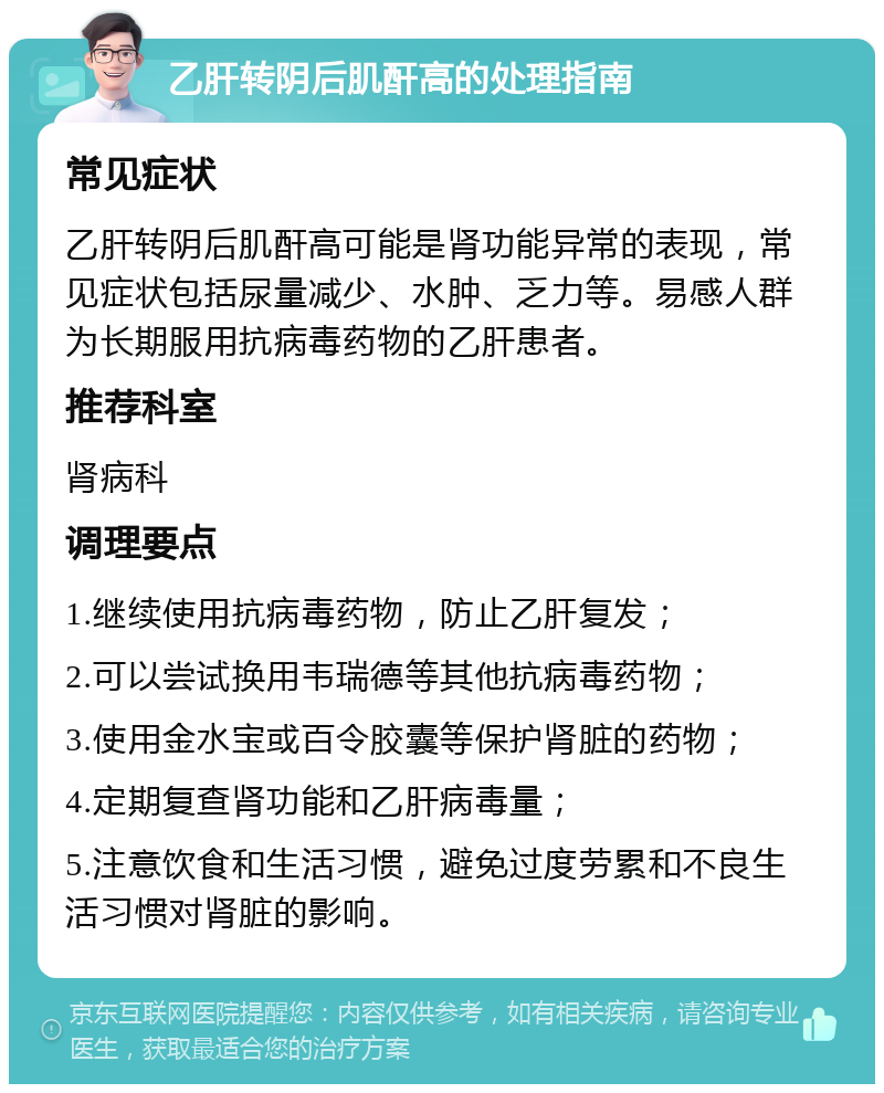 乙肝转阴后肌酐高的处理指南 常见症状 乙肝转阴后肌酐高可能是肾功能异常的表现，常见症状包括尿量减少、水肿、乏力等。易感人群为长期服用抗病毒药物的乙肝患者。 推荐科室 肾病科 调理要点 1.继续使用抗病毒药物，防止乙肝复发； 2.可以尝试换用韦瑞德等其他抗病毒药物； 3.使用金水宝或百令胶囊等保护肾脏的药物； 4.定期复查肾功能和乙肝病毒量； 5.注意饮食和生活习惯，避免过度劳累和不良生活习惯对肾脏的影响。