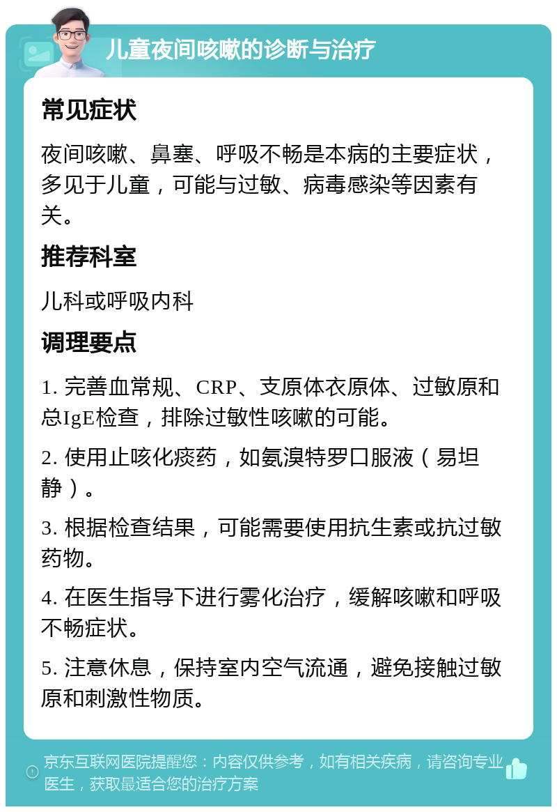 儿童夜间咳嗽的诊断与治疗 常见症状 夜间咳嗽、鼻塞、呼吸不畅是本病的主要症状，多见于儿童，可能与过敏、病毒感染等因素有关。 推荐科室 儿科或呼吸内科 调理要点 1. 完善血常规、CRP、支原体衣原体、过敏原和总IgE检查，排除过敏性咳嗽的可能。 2. 使用止咳化痰药，如氨溴特罗口服液（易坦静）。 3. 根据检查结果，可能需要使用抗生素或抗过敏药物。 4. 在医生指导下进行雾化治疗，缓解咳嗽和呼吸不畅症状。 5. 注意休息，保持室内空气流通，避免接触过敏原和刺激性物质。