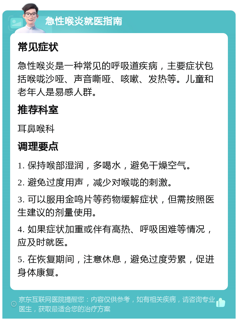 急性喉炎就医指南 常见症状 急性喉炎是一种常见的呼吸道疾病，主要症状包括喉咙沙哑、声音嘶哑、咳嗽、发热等。儿童和老年人是易感人群。 推荐科室 耳鼻喉科 调理要点 1. 保持喉部湿润，多喝水，避免干燥空气。 2. 避免过度用声，减少对喉咙的刺激。 3. 可以服用金鸣片等药物缓解症状，但需按照医生建议的剂量使用。 4. 如果症状加重或伴有高热、呼吸困难等情况，应及时就医。 5. 在恢复期间，注意休息，避免过度劳累，促进身体康复。