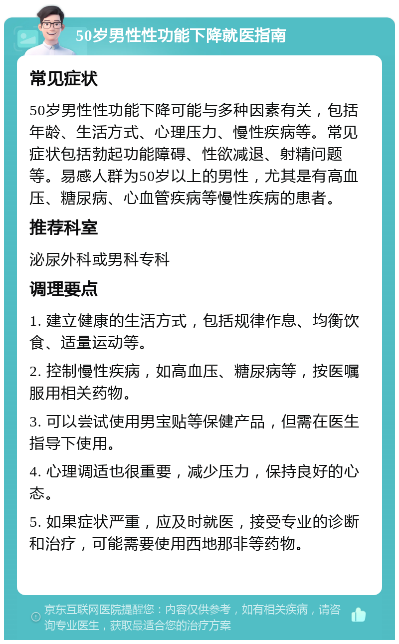 50岁男性性功能下降就医指南 常见症状 50岁男性性功能下降可能与多种因素有关，包括年龄、生活方式、心理压力、慢性疾病等。常见症状包括勃起功能障碍、性欲减退、射精问题等。易感人群为50岁以上的男性，尤其是有高血压、糖尿病、心血管疾病等慢性疾病的患者。 推荐科室 泌尿外科或男科专科 调理要点 1. 建立健康的生活方式，包括规律作息、均衡饮食、适量运动等。 2. 控制慢性疾病，如高血压、糖尿病等，按医嘱服用相关药物。 3. 可以尝试使用男宝贴等保健产品，但需在医生指导下使用。 4. 心理调适也很重要，减少压力，保持良好的心态。 5. 如果症状严重，应及时就医，接受专业的诊断和治疗，可能需要使用西地那非等药物。