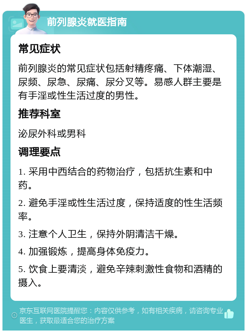 前列腺炎就医指南 常见症状 前列腺炎的常见症状包括射精疼痛、下体潮湿、尿频、尿急、尿痛、尿分叉等。易感人群主要是有手淫或性生活过度的男性。 推荐科室 泌尿外科或男科 调理要点 1. 采用中西结合的药物治疗，包括抗生素和中药。 2. 避免手淫或性生活过度，保持适度的性生活频率。 3. 注意个人卫生，保持外阴清洁干燥。 4. 加强锻炼，提高身体免疫力。 5. 饮食上要清淡，避免辛辣刺激性食物和酒精的摄入。