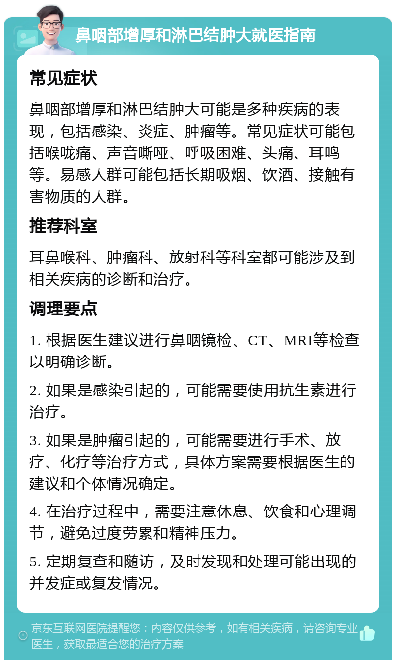 鼻咽部增厚和淋巴结肿大就医指南 常见症状 鼻咽部增厚和淋巴结肿大可能是多种疾病的表现，包括感染、炎症、肿瘤等。常见症状可能包括喉咙痛、声音嘶哑、呼吸困难、头痛、耳鸣等。易感人群可能包括长期吸烟、饮酒、接触有害物质的人群。 推荐科室 耳鼻喉科、肿瘤科、放射科等科室都可能涉及到相关疾病的诊断和治疗。 调理要点 1. 根据医生建议进行鼻咽镜检、CT、MRI等检查以明确诊断。 2. 如果是感染引起的，可能需要使用抗生素进行治疗。 3. 如果是肿瘤引起的，可能需要进行手术、放疗、化疗等治疗方式，具体方案需要根据医生的建议和个体情况确定。 4. 在治疗过程中，需要注意休息、饮食和心理调节，避免过度劳累和精神压力。 5. 定期复查和随访，及时发现和处理可能出现的并发症或复发情况。