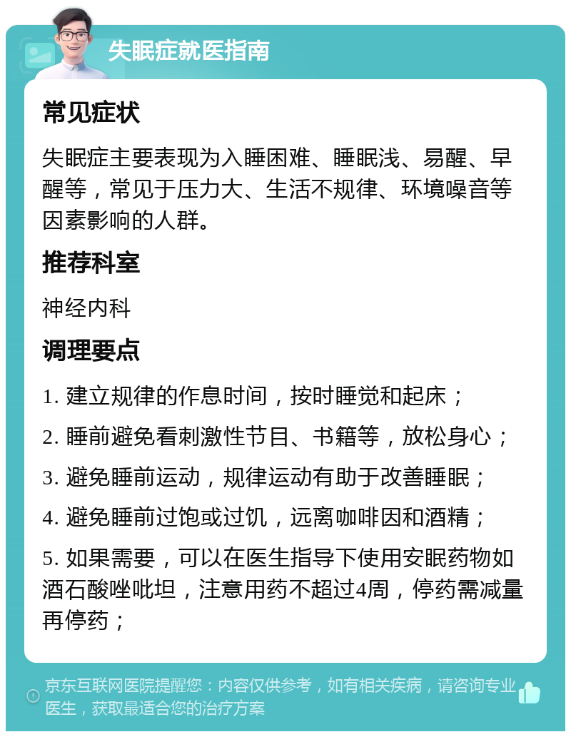 失眠症就医指南 常见症状 失眠症主要表现为入睡困难、睡眠浅、易醒、早醒等，常见于压力大、生活不规律、环境噪音等因素影响的人群。 推荐科室 神经内科 调理要点 1. 建立规律的作息时间，按时睡觉和起床； 2. 睡前避免看刺激性节目、书籍等，放松身心； 3. 避免睡前运动，规律运动有助于改善睡眠； 4. 避免睡前过饱或过饥，远离咖啡因和酒精； 5. 如果需要，可以在医生指导下使用安眠药物如酒石酸唑吡坦，注意用药不超过4周，停药需减量再停药；