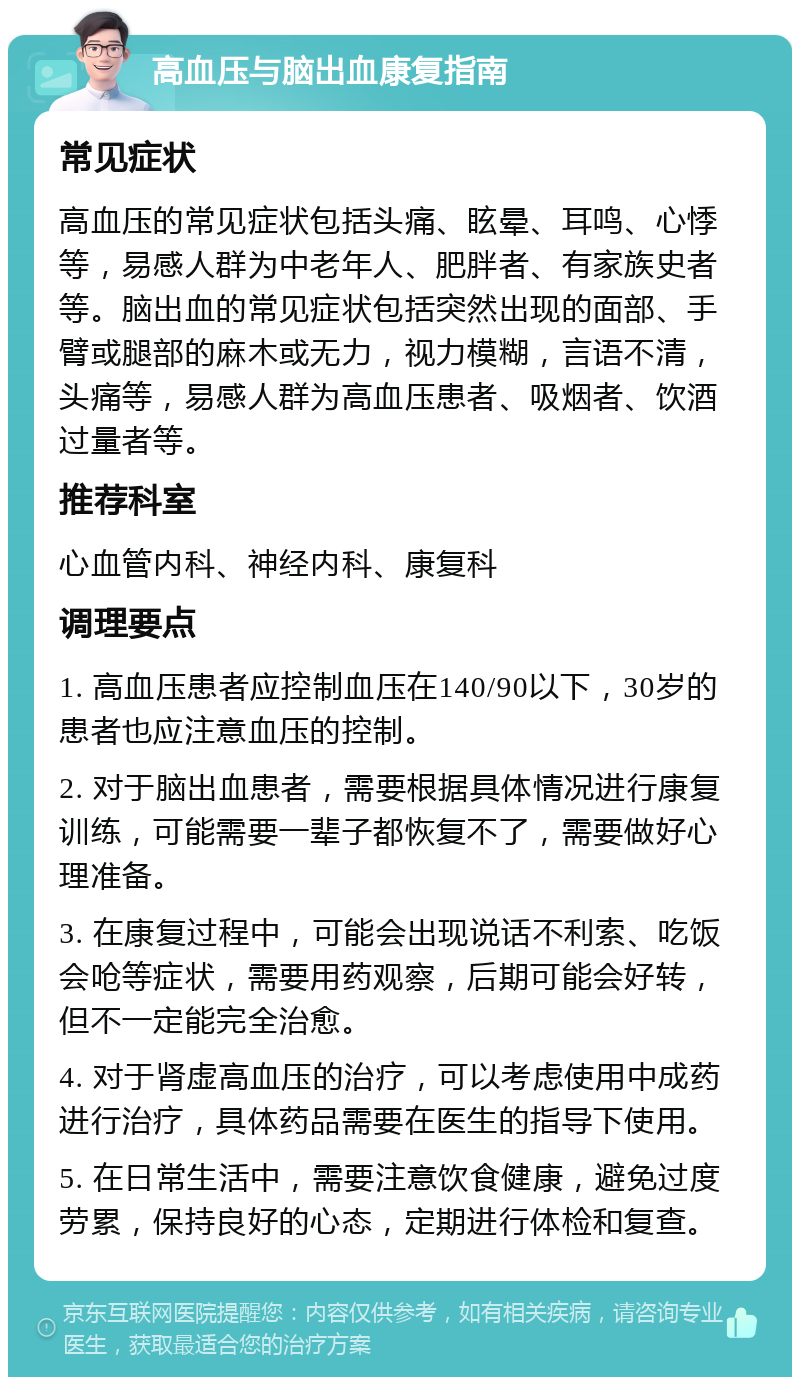 高血压与脑出血康复指南 常见症状 高血压的常见症状包括头痛、眩晕、耳鸣、心悸等，易感人群为中老年人、肥胖者、有家族史者等。脑出血的常见症状包括突然出现的面部、手臂或腿部的麻木或无力，视力模糊，言语不清，头痛等，易感人群为高血压患者、吸烟者、饮酒过量者等。 推荐科室 心血管内科、神经内科、康复科 调理要点 1. 高血压患者应控制血压在140/90以下，30岁的患者也应注意血压的控制。 2. 对于脑出血患者，需要根据具体情况进行康复训练，可能需要一辈子都恢复不了，需要做好心理准备。 3. 在康复过程中，可能会出现说话不利索、吃饭会呛等症状，需要用药观察，后期可能会好转，但不一定能完全治愈。 4. 对于肾虚高血压的治疗，可以考虑使用中成药进行治疗，具体药品需要在医生的指导下使用。 5. 在日常生活中，需要注意饮食健康，避免过度劳累，保持良好的心态，定期进行体检和复查。