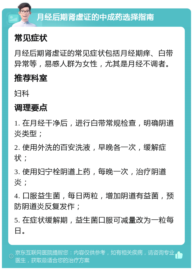 月经后期肾虚证的中成药选择指南 常见症状 月经后期肾虚证的常见症状包括月经期痒、白带异常等，易感人群为女性，尤其是月经不调者。 推荐科室 妇科 调理要点 1. 在月经干净后，进行白带常规检查，明确阴道炎类型； 2. 使用外洗的百安洗液，早晚各一次，缓解症状； 3. 使用妇宁栓阴道上药，每晚一次，治疗阴道炎； 4. 口服益生菌，每日两粒，增加阴道有益菌，预防阴道炎反复发作； 5. 在症状缓解期，益生菌口服可减量改为一粒每日。