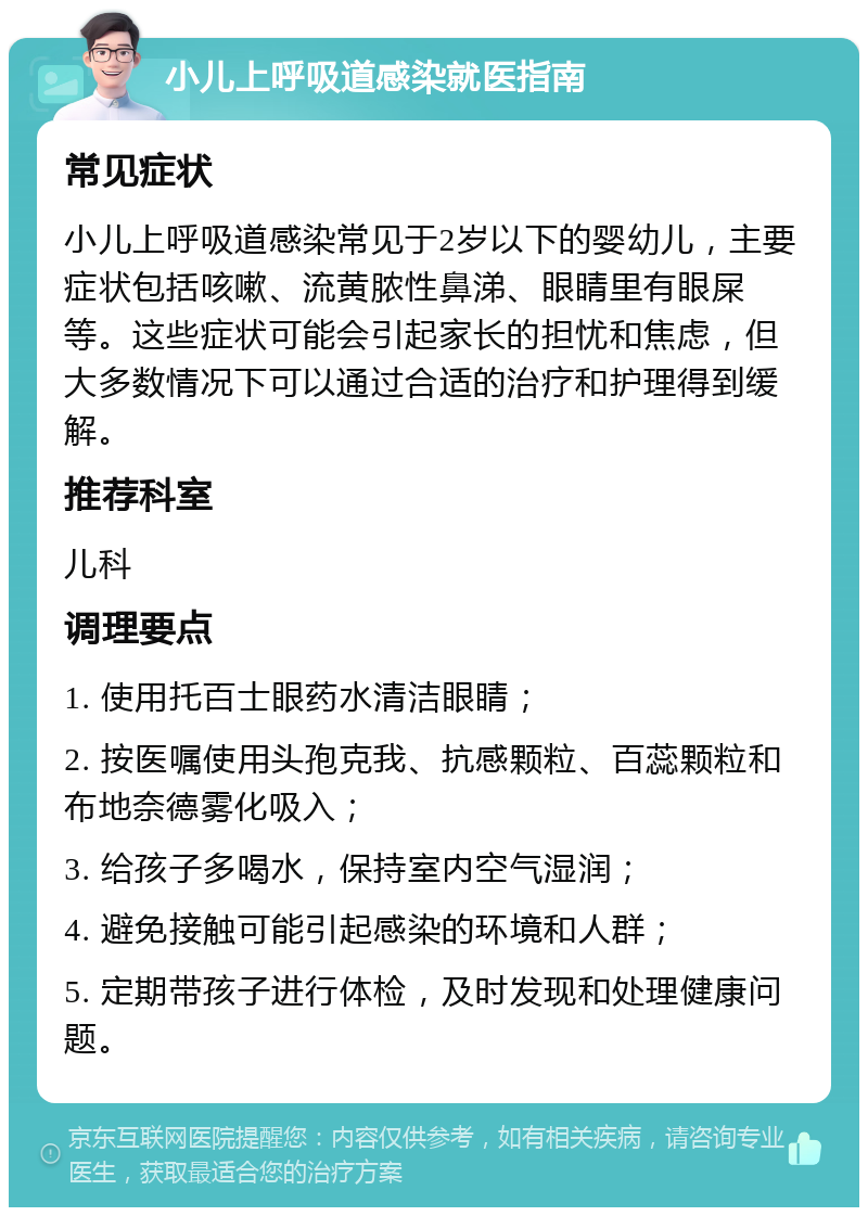 小儿上呼吸道感染就医指南 常见症状 小儿上呼吸道感染常见于2岁以下的婴幼儿，主要症状包括咳嗽、流黄脓性鼻涕、眼睛里有眼屎等。这些症状可能会引起家长的担忧和焦虑，但大多数情况下可以通过合适的治疗和护理得到缓解。 推荐科室 儿科 调理要点 1. 使用托百士眼药水清洁眼睛； 2. 按医嘱使用头孢克我、抗感颗粒、百蕊颗粒和布地奈德雾化吸入； 3. 给孩子多喝水，保持室内空气湿润； 4. 避免接触可能引起感染的环境和人群； 5. 定期带孩子进行体检，及时发现和处理健康问题。