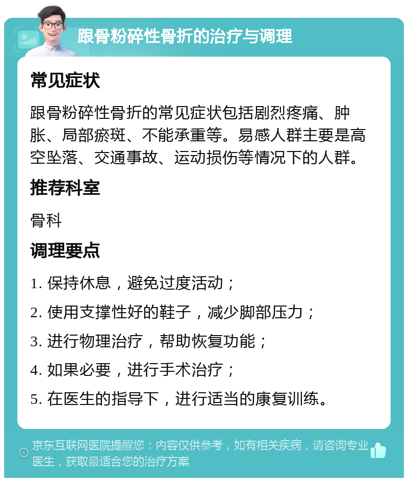 跟骨粉碎性骨折的治疗与调理 常见症状 跟骨粉碎性骨折的常见症状包括剧烈疼痛、肿胀、局部瘀斑、不能承重等。易感人群主要是高空坠落、交通事故、运动损伤等情况下的人群。 推荐科室 骨科 调理要点 1. 保持休息，避免过度活动； 2. 使用支撑性好的鞋子，减少脚部压力； 3. 进行物理治疗，帮助恢复功能； 4. 如果必要，进行手术治疗； 5. 在医生的指导下，进行适当的康复训练。