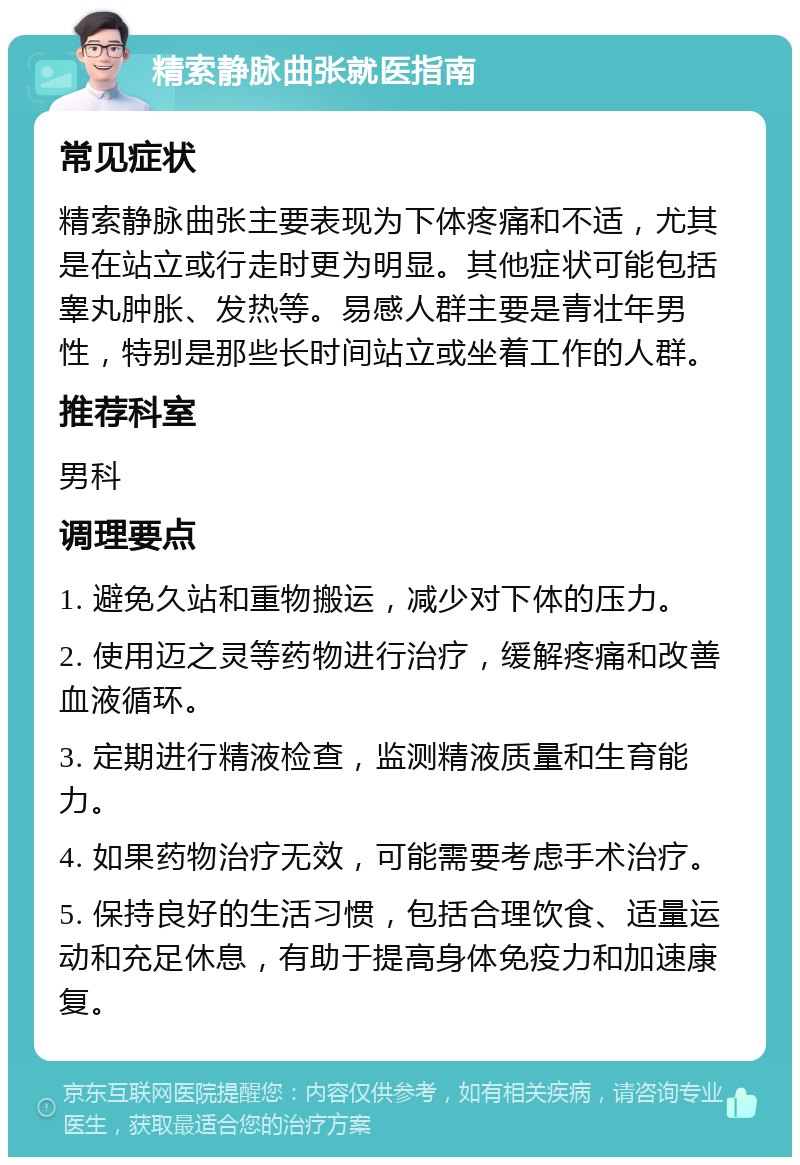 精索静脉曲张就医指南 常见症状 精索静脉曲张主要表现为下体疼痛和不适，尤其是在站立或行走时更为明显。其他症状可能包括睾丸肿胀、发热等。易感人群主要是青壮年男性，特别是那些长时间站立或坐着工作的人群。 推荐科室 男科 调理要点 1. 避免久站和重物搬运，减少对下体的压力。 2. 使用迈之灵等药物进行治疗，缓解疼痛和改善血液循环。 3. 定期进行精液检查，监测精液质量和生育能力。 4. 如果药物治疗无效，可能需要考虑手术治疗。 5. 保持良好的生活习惯，包括合理饮食、适量运动和充足休息，有助于提高身体免疫力和加速康复。