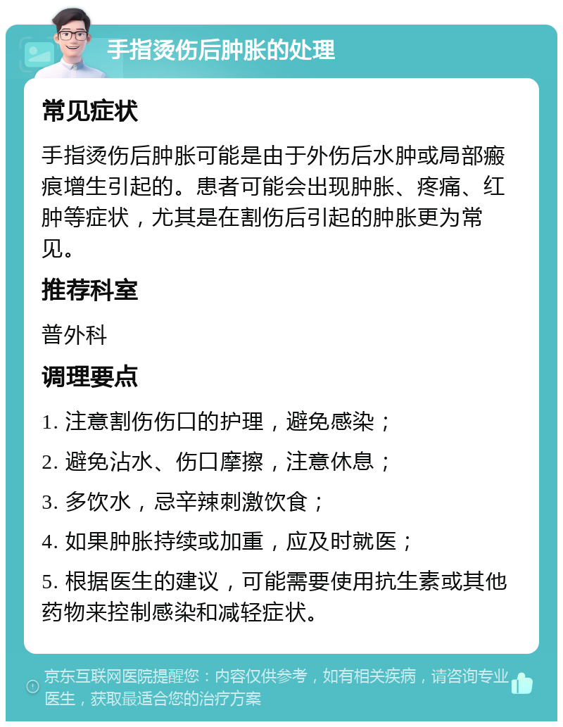 手指烫伤后肿胀的处理 常见症状 手指烫伤后肿胀可能是由于外伤后水肿或局部瘢痕增生引起的。患者可能会出现肿胀、疼痛、红肿等症状，尤其是在割伤后引起的肿胀更为常见。 推荐科室 普外科 调理要点 1. 注意割伤伤口的护理，避免感染； 2. 避免沾水、伤口摩擦，注意休息； 3. 多饮水，忌辛辣刺激饮食； 4. 如果肿胀持续或加重，应及时就医； 5. 根据医生的建议，可能需要使用抗生素或其他药物来控制感染和减轻症状。