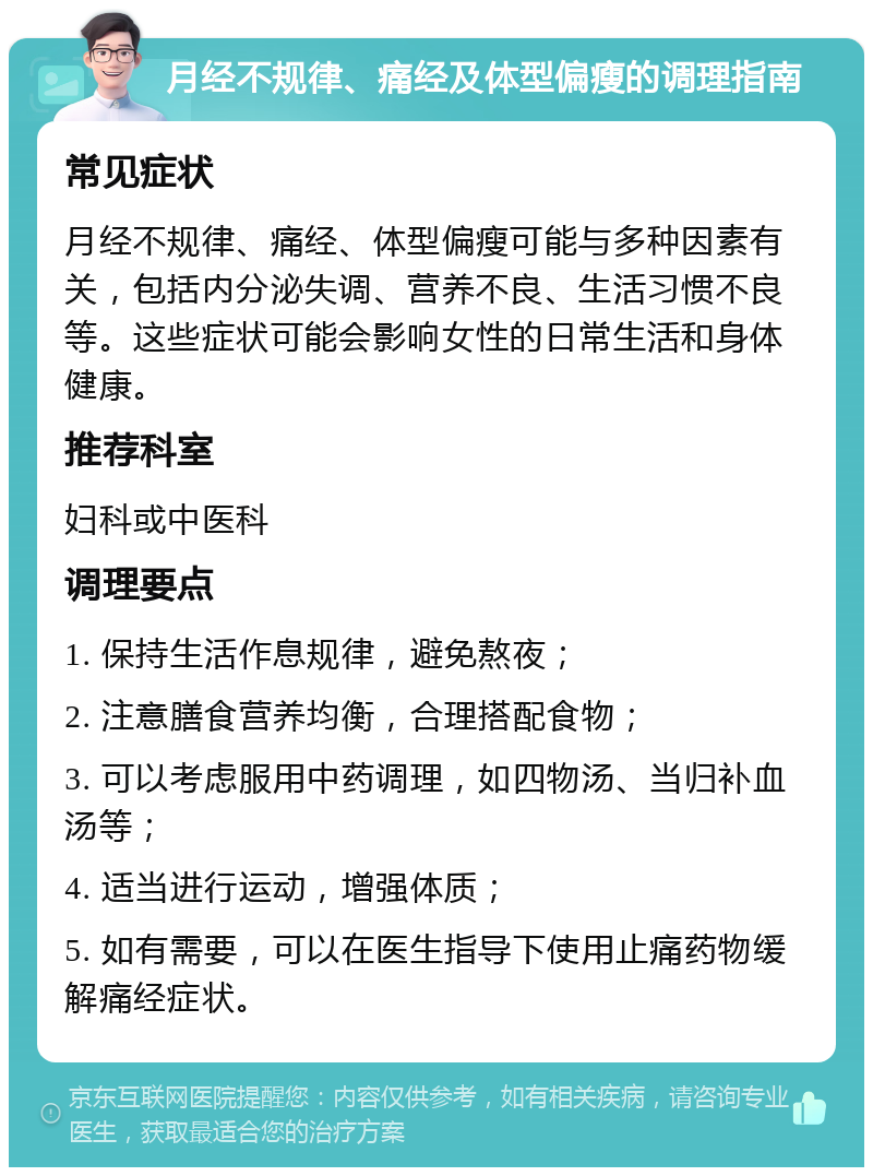 月经不规律、痛经及体型偏瘦的调理指南 常见症状 月经不规律、痛经、体型偏瘦可能与多种因素有关，包括内分泌失调、营养不良、生活习惯不良等。这些症状可能会影响女性的日常生活和身体健康。 推荐科室 妇科或中医科 调理要点 1. 保持生活作息规律，避免熬夜； 2. 注意膳食营养均衡，合理搭配食物； 3. 可以考虑服用中药调理，如四物汤、当归补血汤等； 4. 适当进行运动，增强体质； 5. 如有需要，可以在医生指导下使用止痛药物缓解痛经症状。