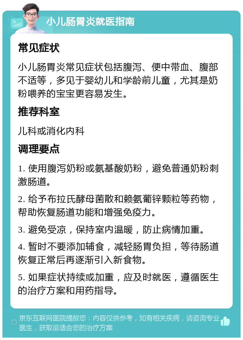 小儿肠胃炎就医指南 常见症状 小儿肠胃炎常见症状包括腹泻、便中带血、腹部不适等，多见于婴幼儿和学龄前儿童，尤其是奶粉喂养的宝宝更容易发生。 推荐科室 儿科或消化内科 调理要点 1. 使用腹泻奶粉或氨基酸奶粉，避免普通奶粉刺激肠道。 2. 给予布拉氏酵母菌散和赖氨葡锌颗粒等药物，帮助恢复肠道功能和增强免疫力。 3. 避免受凉，保持室内温暖，防止病情加重。 4. 暂时不要添加辅食，减轻肠胃负担，等待肠道恢复正常后再逐渐引入新食物。 5. 如果症状持续或加重，应及时就医，遵循医生的治疗方案和用药指导。