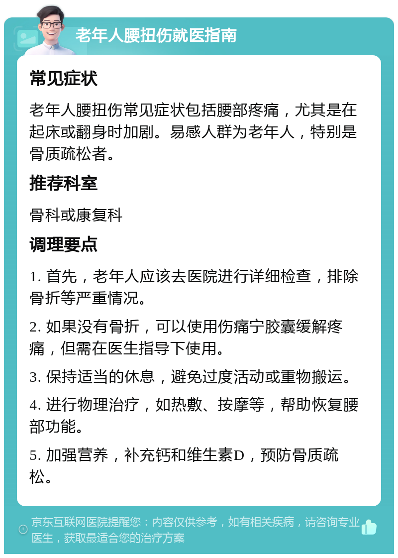 老年人腰扭伤就医指南 常见症状 老年人腰扭伤常见症状包括腰部疼痛，尤其是在起床或翻身时加剧。易感人群为老年人，特别是骨质疏松者。 推荐科室 骨科或康复科 调理要点 1. 首先，老年人应该去医院进行详细检查，排除骨折等严重情况。 2. 如果没有骨折，可以使用伤痛宁胶囊缓解疼痛，但需在医生指导下使用。 3. 保持适当的休息，避免过度活动或重物搬运。 4. 进行物理治疗，如热敷、按摩等，帮助恢复腰部功能。 5. 加强营养，补充钙和维生素D，预防骨质疏松。