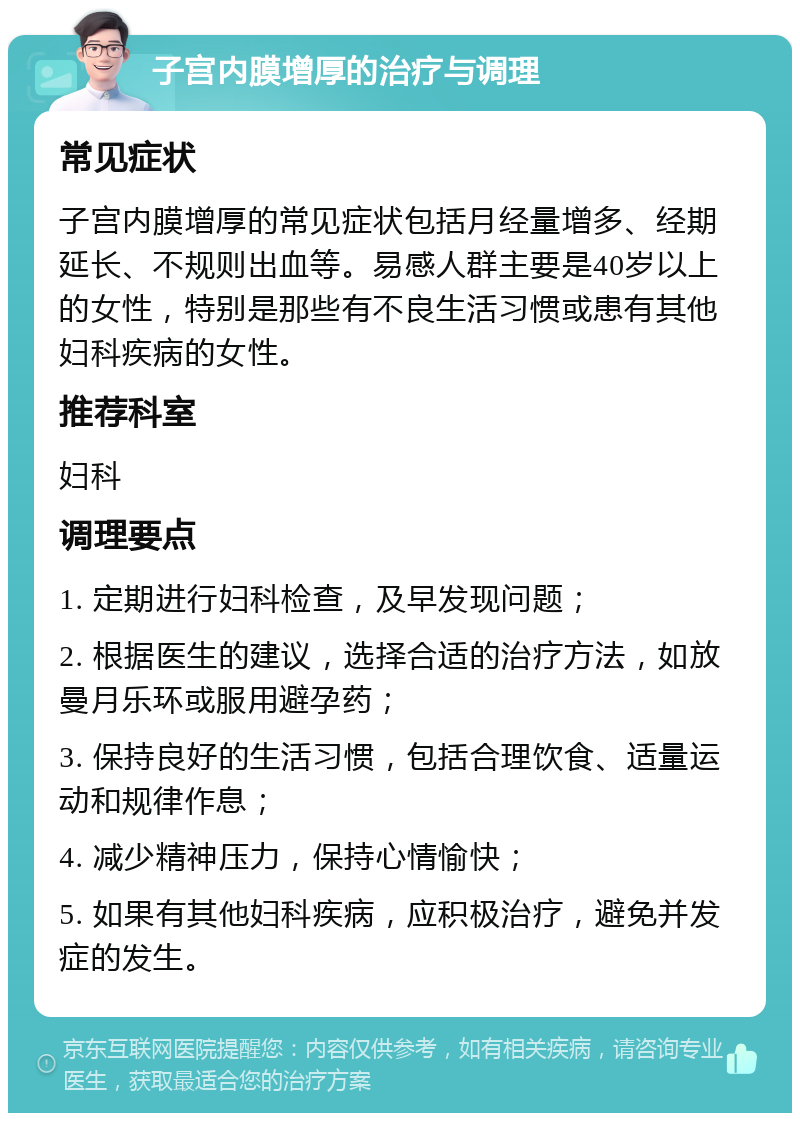 子宫内膜增厚的治疗与调理 常见症状 子宫内膜增厚的常见症状包括月经量增多、经期延长、不规则出血等。易感人群主要是40岁以上的女性，特别是那些有不良生活习惯或患有其他妇科疾病的女性。 推荐科室 妇科 调理要点 1. 定期进行妇科检查，及早发现问题； 2. 根据医生的建议，选择合适的治疗方法，如放曼月乐环或服用避孕药； 3. 保持良好的生活习惯，包括合理饮食、适量运动和规律作息； 4. 减少精神压力，保持心情愉快； 5. 如果有其他妇科疾病，应积极治疗，避免并发症的发生。