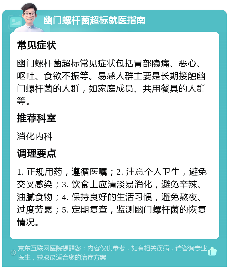 幽门螺杆菌超标就医指南 常见症状 幽门螺杆菌超标常见症状包括胃部隐痛、恶心、呕吐、食欲不振等。易感人群主要是长期接触幽门螺杆菌的人群，如家庭成员、共用餐具的人群等。 推荐科室 消化内科 调理要点 1. 正规用药，遵循医嘱；2. 注意个人卫生，避免交叉感染；3. 饮食上应清淡易消化，避免辛辣、油腻食物；4. 保持良好的生活习惯，避免熬夜、过度劳累；5. 定期复查，监测幽门螺杆菌的恢复情况。