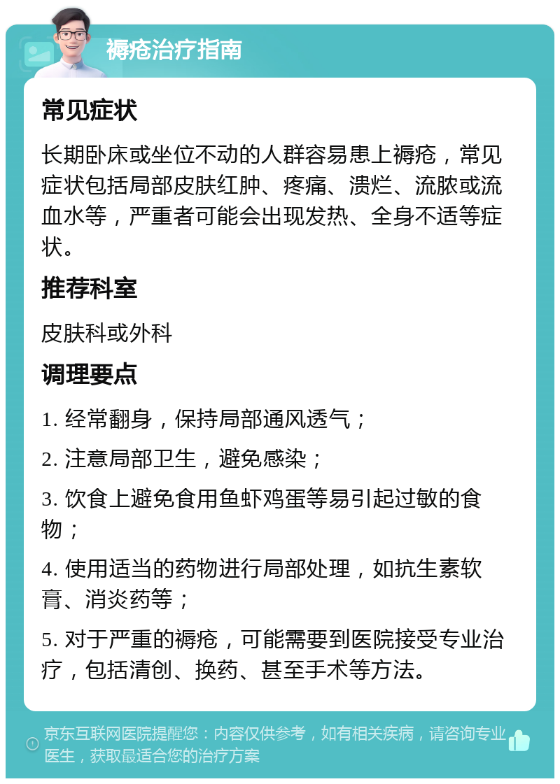 褥疮治疗指南 常见症状 长期卧床或坐位不动的人群容易患上褥疮，常见症状包括局部皮肤红肿、疼痛、溃烂、流脓或流血水等，严重者可能会出现发热、全身不适等症状。 推荐科室 皮肤科或外科 调理要点 1. 经常翻身，保持局部通风透气； 2. 注意局部卫生，避免感染； 3. 饮食上避免食用鱼虾鸡蛋等易引起过敏的食物； 4. 使用适当的药物进行局部处理，如抗生素软膏、消炎药等； 5. 对于严重的褥疮，可能需要到医院接受专业治疗，包括清创、换药、甚至手术等方法。